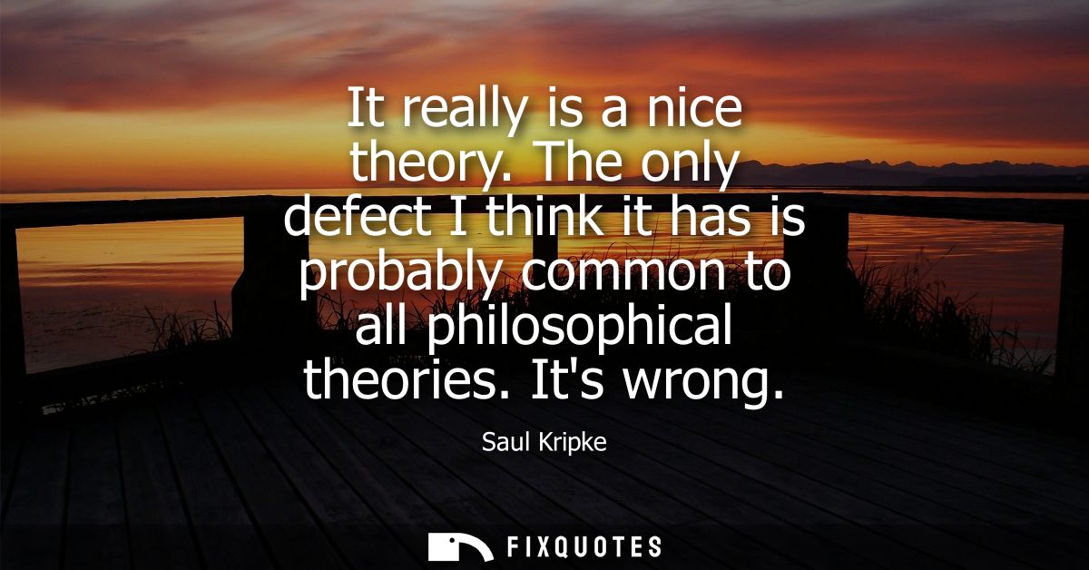 It really is a nice theory. The only defect I think it has is probably common to all philosophical theories. Its wrong