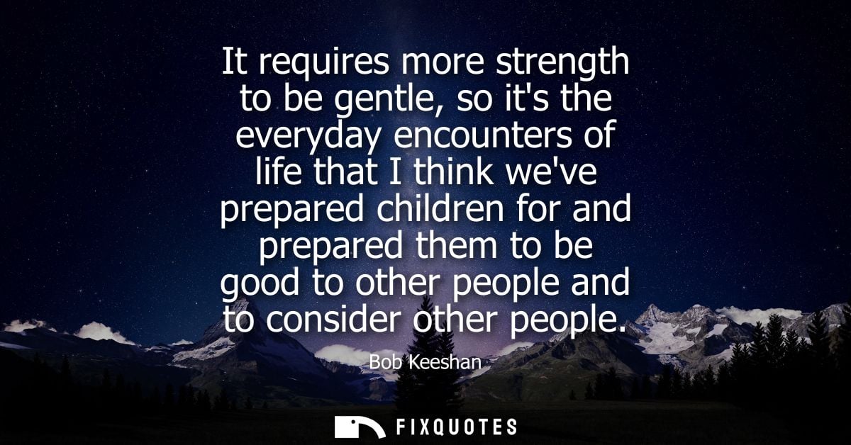 It requires more strength to be gentle, so its the everyday encounters of life that I think weve prepared children for a