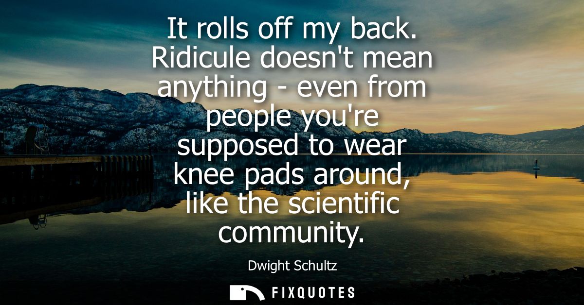 It rolls off my back. Ridicule doesnt mean anything - even from people youre supposed to wear knee pads around, like the