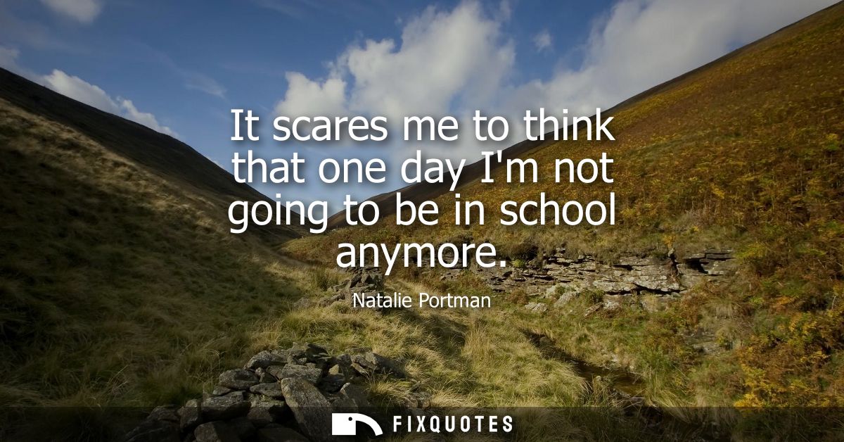 It scares me to think that one day Im not going to be in school anymore