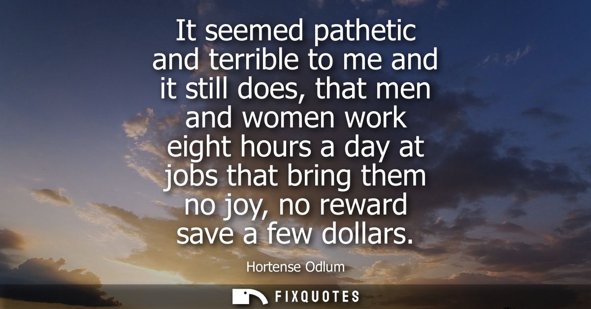 It seemed pathetic and terrible to me and it still does, that men and women work eight hours a day at jobs that bring th