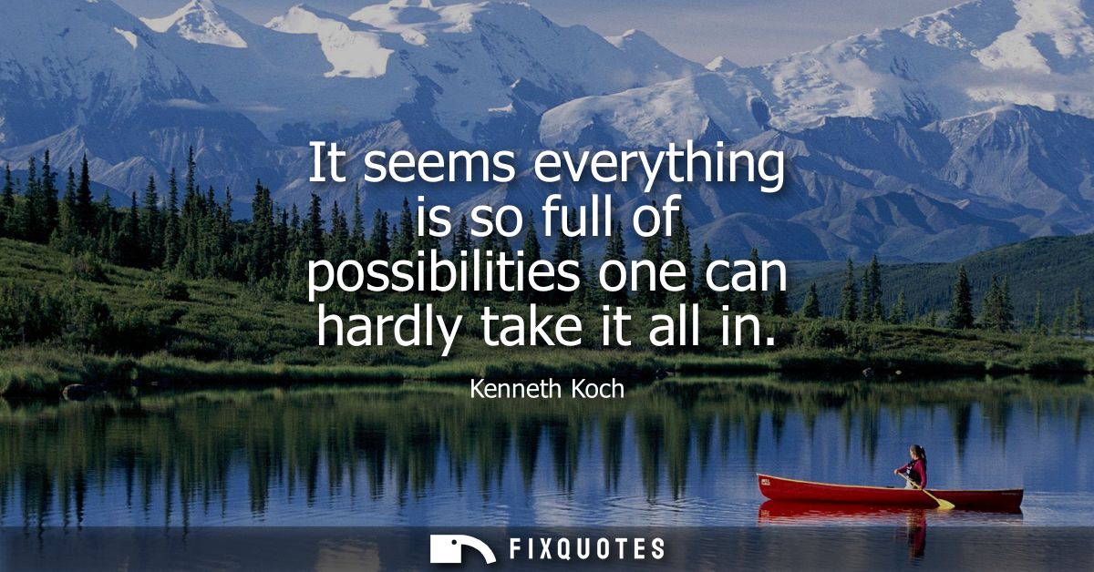 It seems everything is so full of possibilities one can hardly take it all in