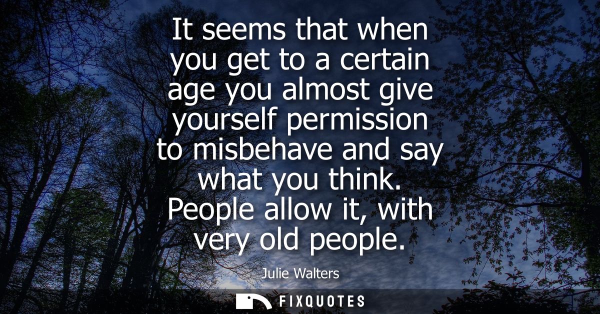 It seems that when you get to a certain age you almost give yourself permission to misbehave and say what you think. Peo