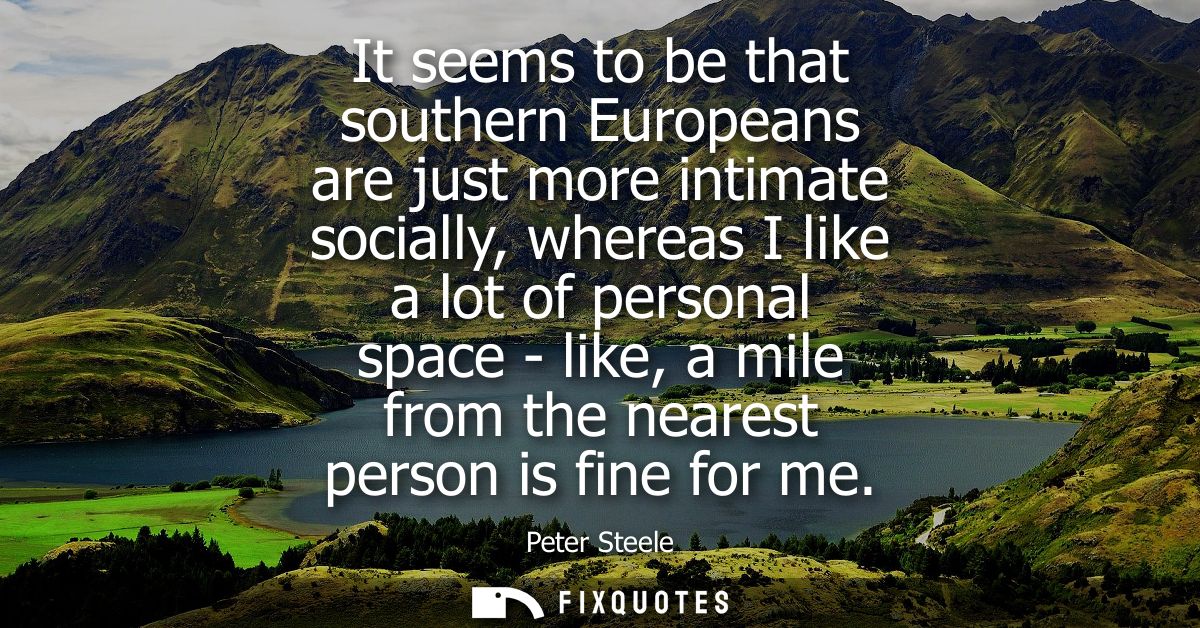 It seems to be that southern Europeans are just more intimate socially, whereas I like a lot of personal space - like, a