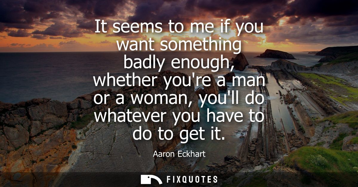 It seems to me if you want something badly enough, whether youre a man or a woman, youll do whatever you have to do to g