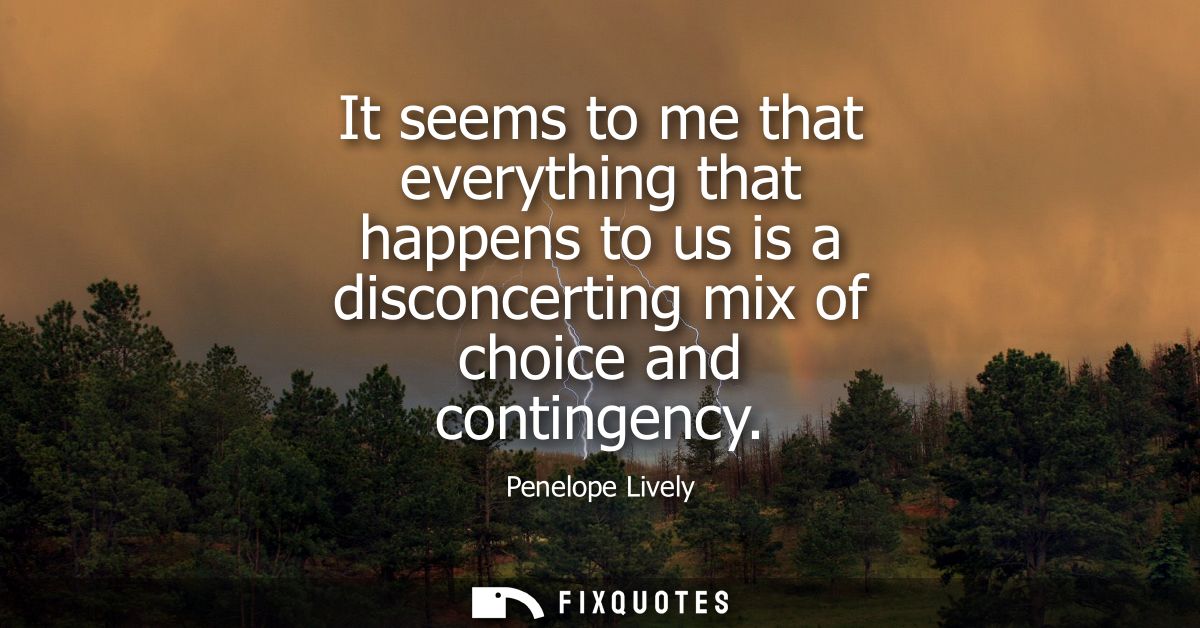 It seems to me that everything that happens to us is a disconcerting mix of choice and contingency