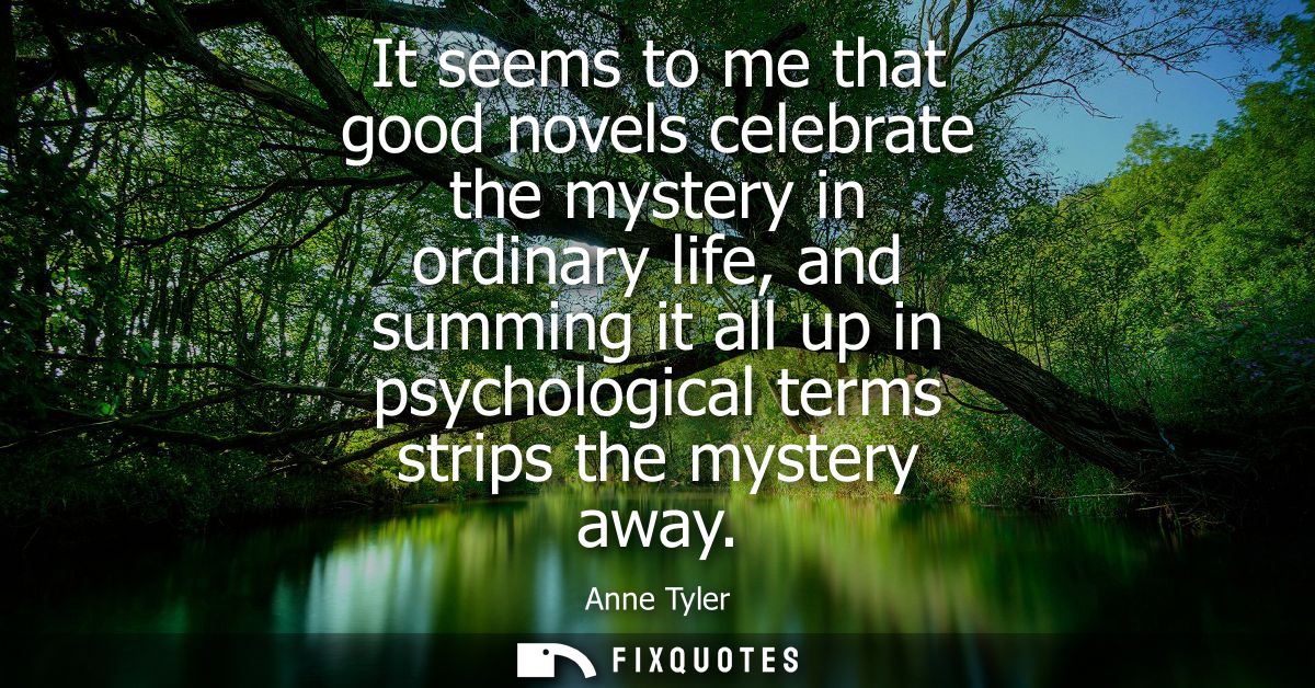 It seems to me that good novels celebrate the mystery in ordinary life, and summing it all up in psychological terms str