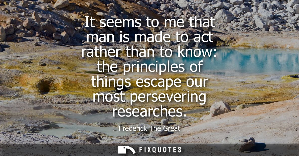 It seems to me that man is made to act rather than to know: the principles of things escape our most persevering researc