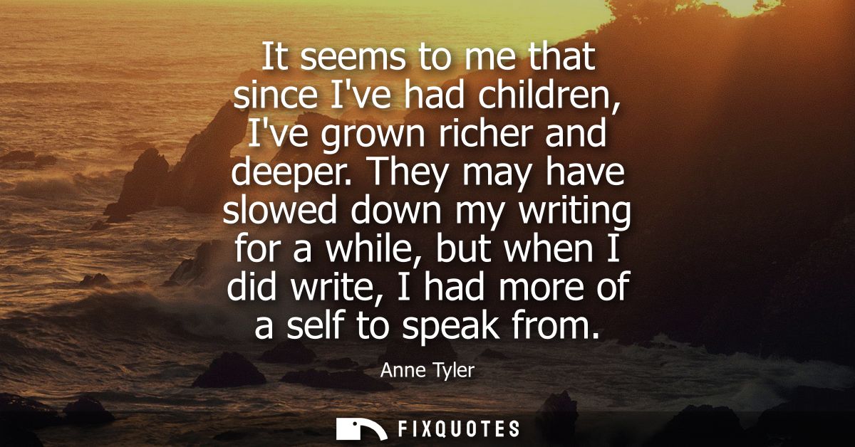 It seems to me that since Ive had children, Ive grown richer and deeper. They may have slowed down my writing for a whil