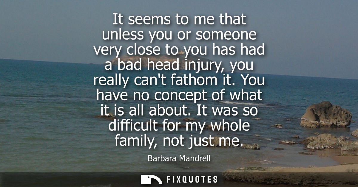 It seems to me that unless you or someone very close to you has had a bad head injury, you really cant fathom it. You ha
