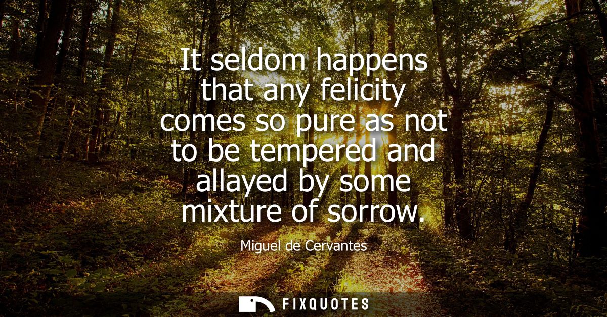 It seldom happens that any felicity comes so pure as not to be tempered and allayed by some mixture of sorrow