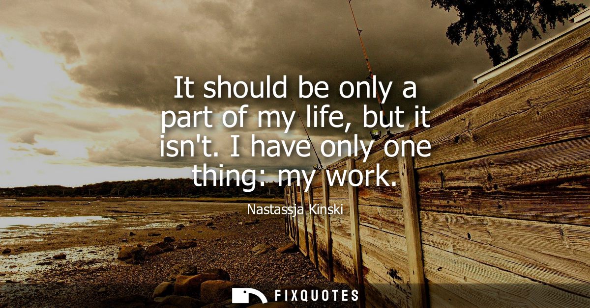 It should be only a part of my life, but it isnt. I have only one thing: my work