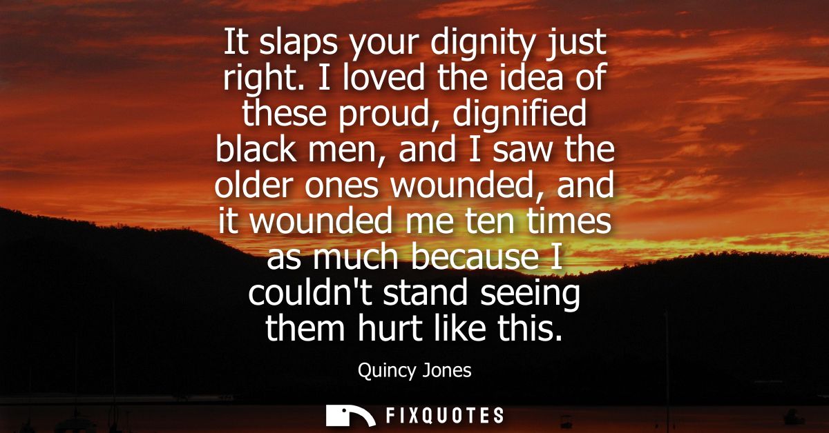 It slaps your dignity just right. I loved the idea of these proud, dignified black men, and I saw the older ones wounded
