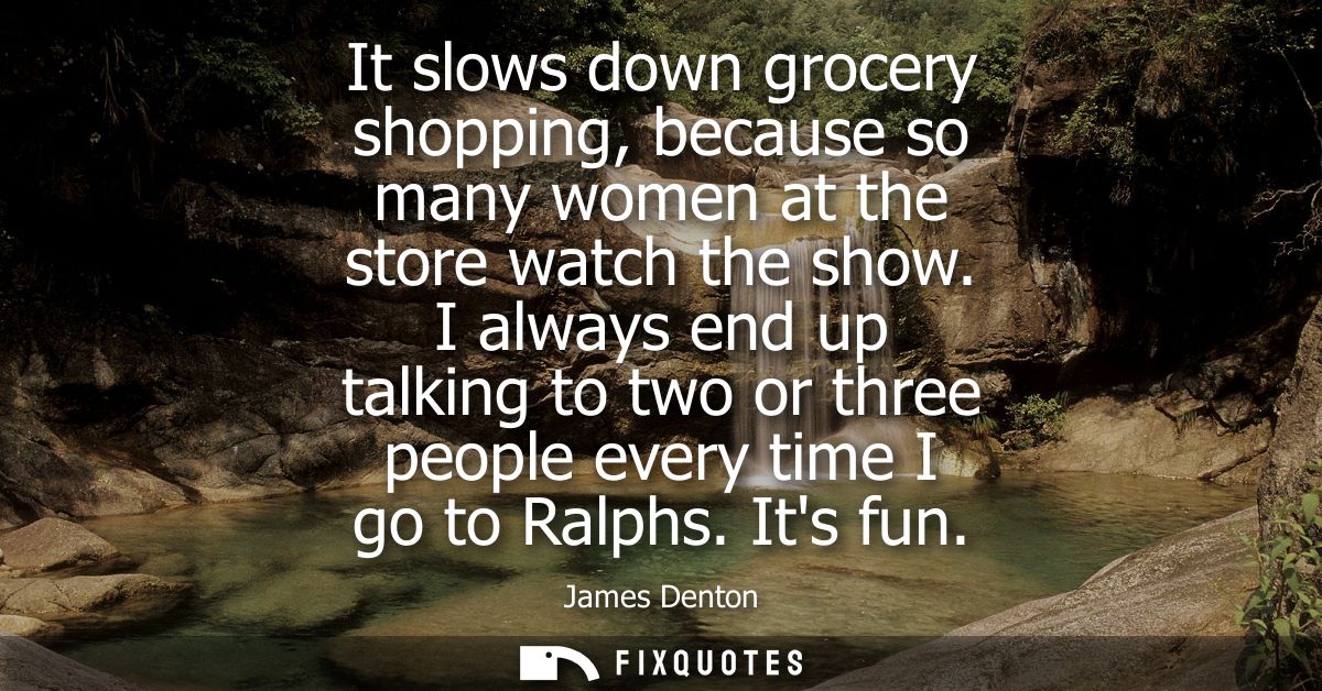 It slows down grocery shopping, because so many women at the store watch the show. I always end up talking to two or thr