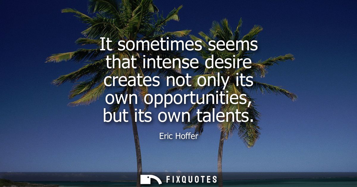 It sometimes seems that intense desire creates not only its own opportunities, but its own talents