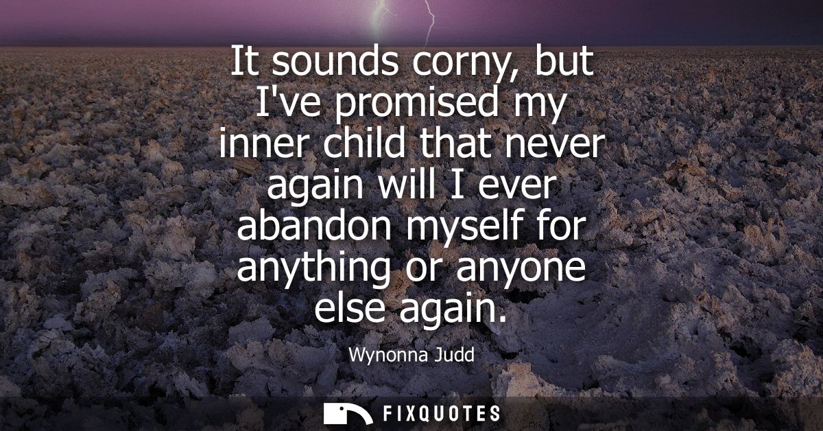 It sounds corny, but Ive promised my inner child that never again will I ever abandon myself for anything or anyone else