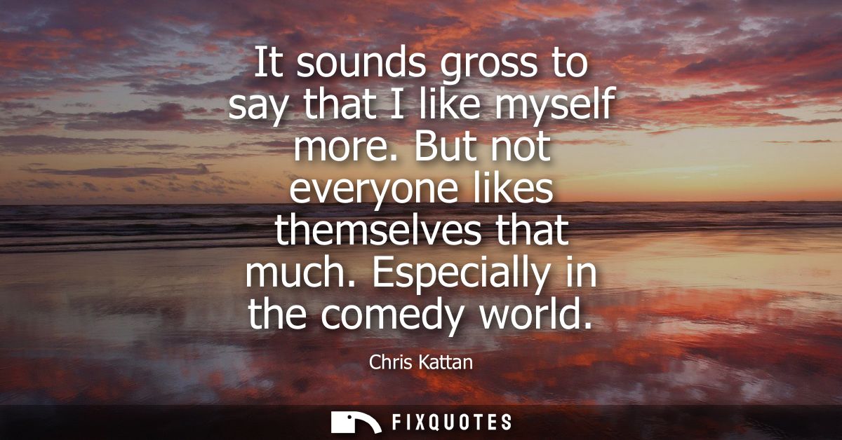 It sounds gross to say that I like myself more. But not everyone likes themselves that much. Especially in the comedy wo