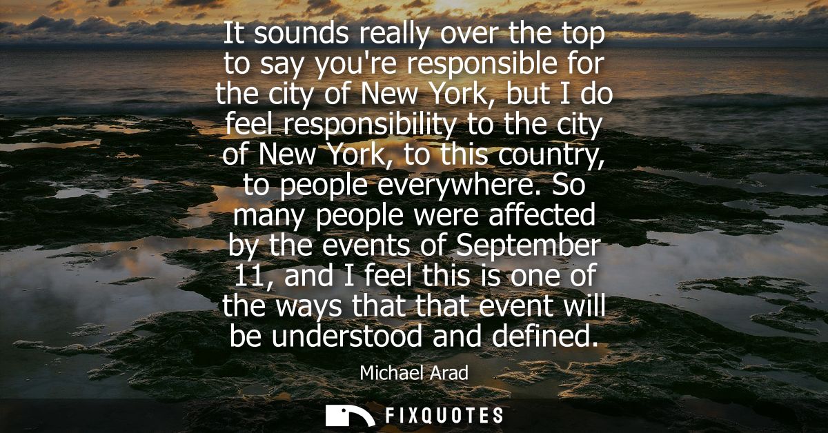 It sounds really over the top to say youre responsible for the city of New York, but I do feel responsibility to the cit