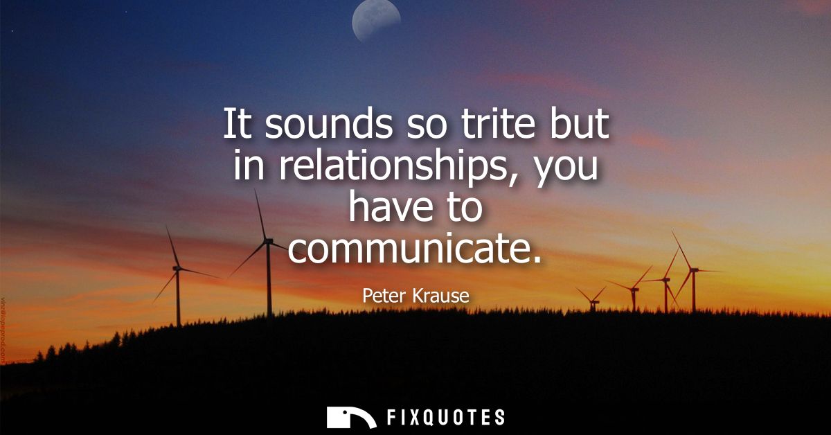It sounds so trite but in relationships, you have to communicate