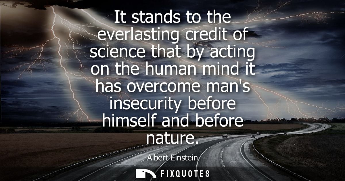 It stands to the everlasting credit of science that by acting on the human mind it has overcome mans insecurity before h