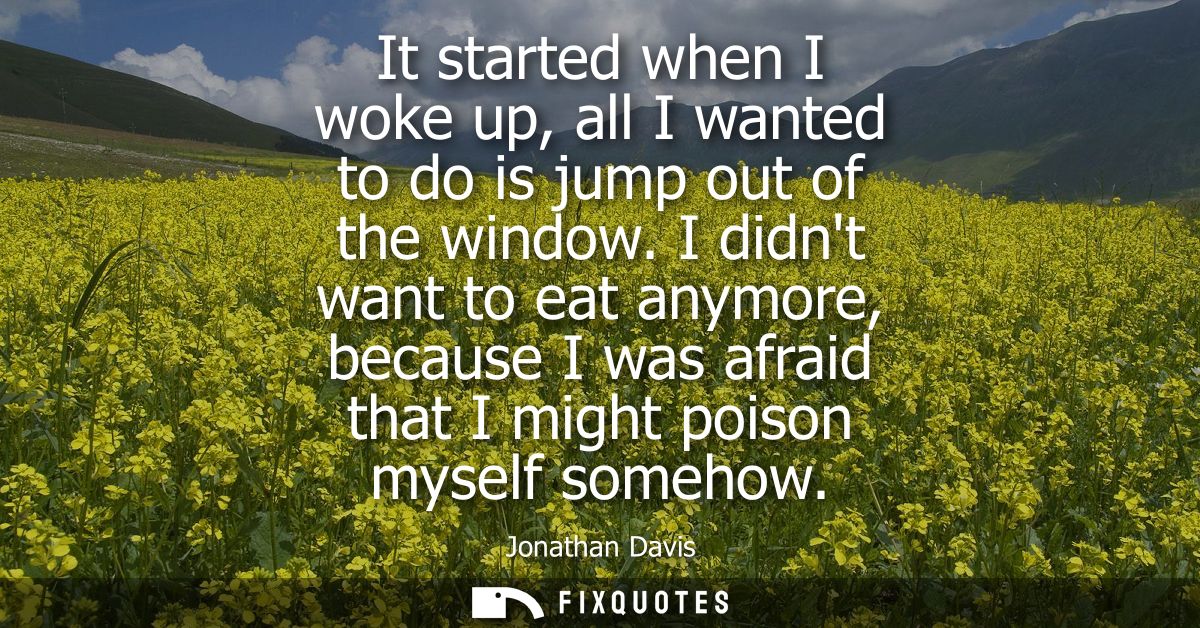 It started when I woke up, all I wanted to do is jump out of the window. I didnt want to eat anymore, because I was afra