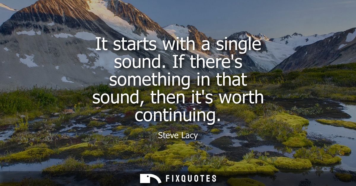 It starts with a single sound. If theres something in that sound, then its worth continuing