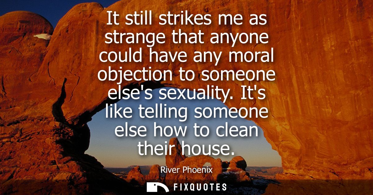It still strikes me as strange that anyone could have any moral objection to someone elses sexuality. Its like telling s