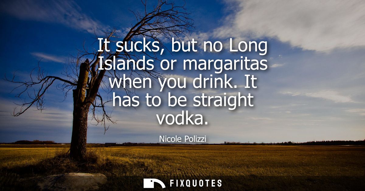 It sucks, but no Long Islands or margaritas when you drink. It has to be straight vodka