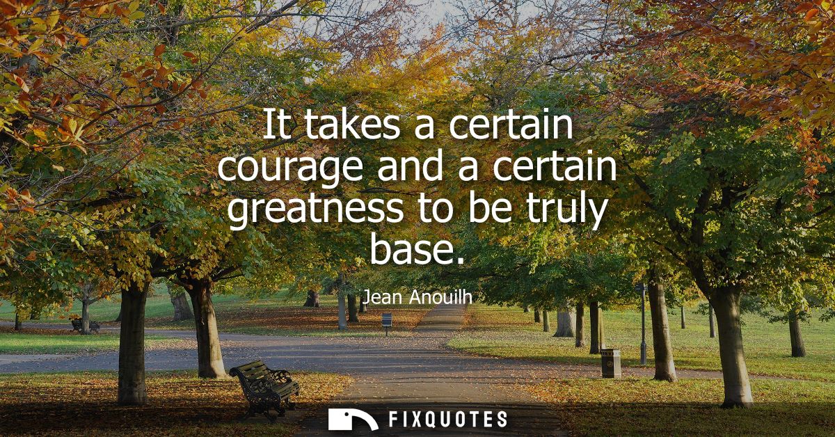 It takes a certain courage and a certain greatness to be truly base