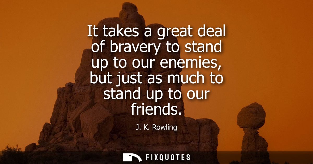 It takes a great deal of bravery to stand up to our enemies, but just as much to stand up to our friends