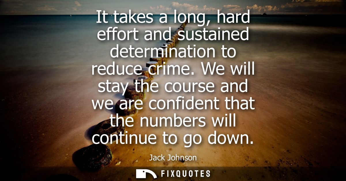 It takes a long, hard effort and sustained determination to reduce crime. We will stay the course and we are confident t