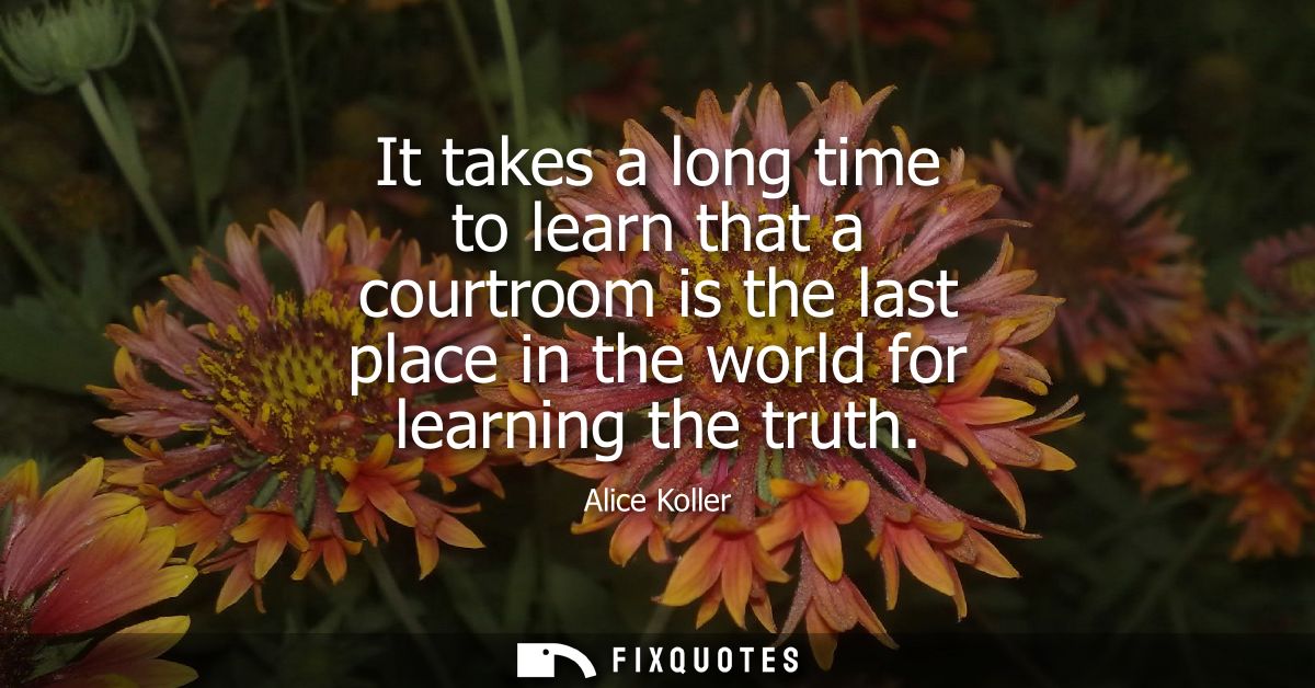 It takes a long time to learn that a courtroom is the last place in the world for learning the truth