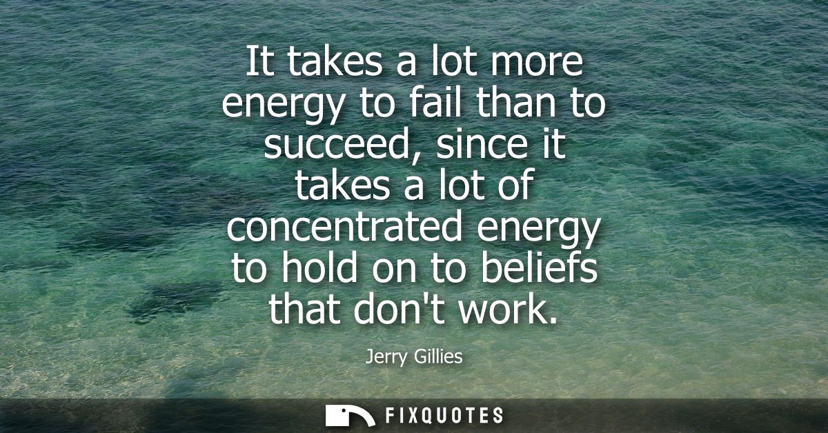 It takes a lot more energy to fail than to succeed, since it takes a lot of concentrated energy to hold on to beliefs th