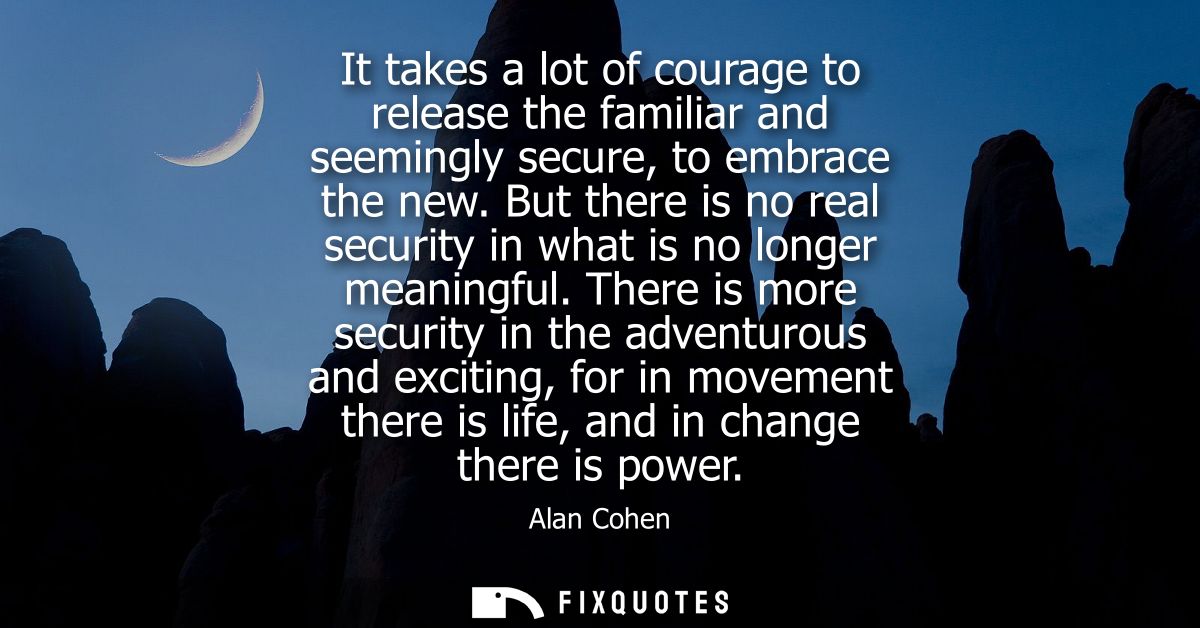It takes a lot of courage to release the familiar and seemingly secure, to embrace the new. But there is no real securit