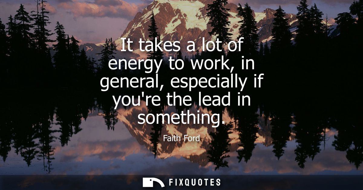 It takes a lot of energy to work, in general, especially if youre the lead in something