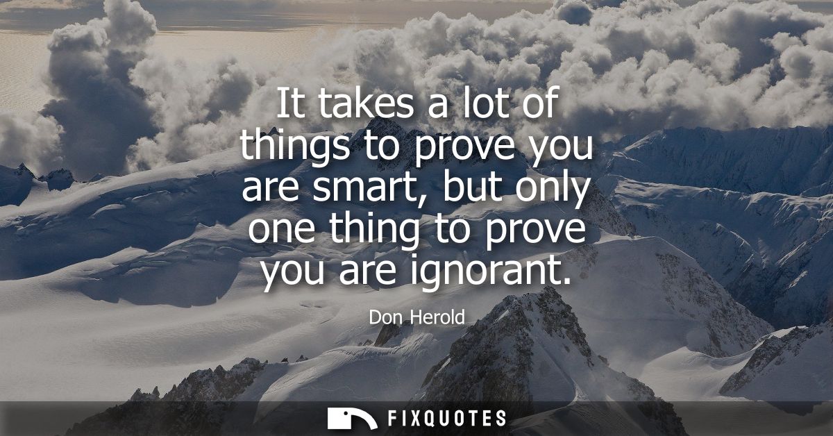 It takes a lot of things to prove you are smart, but only one thing to prove you are ignorant