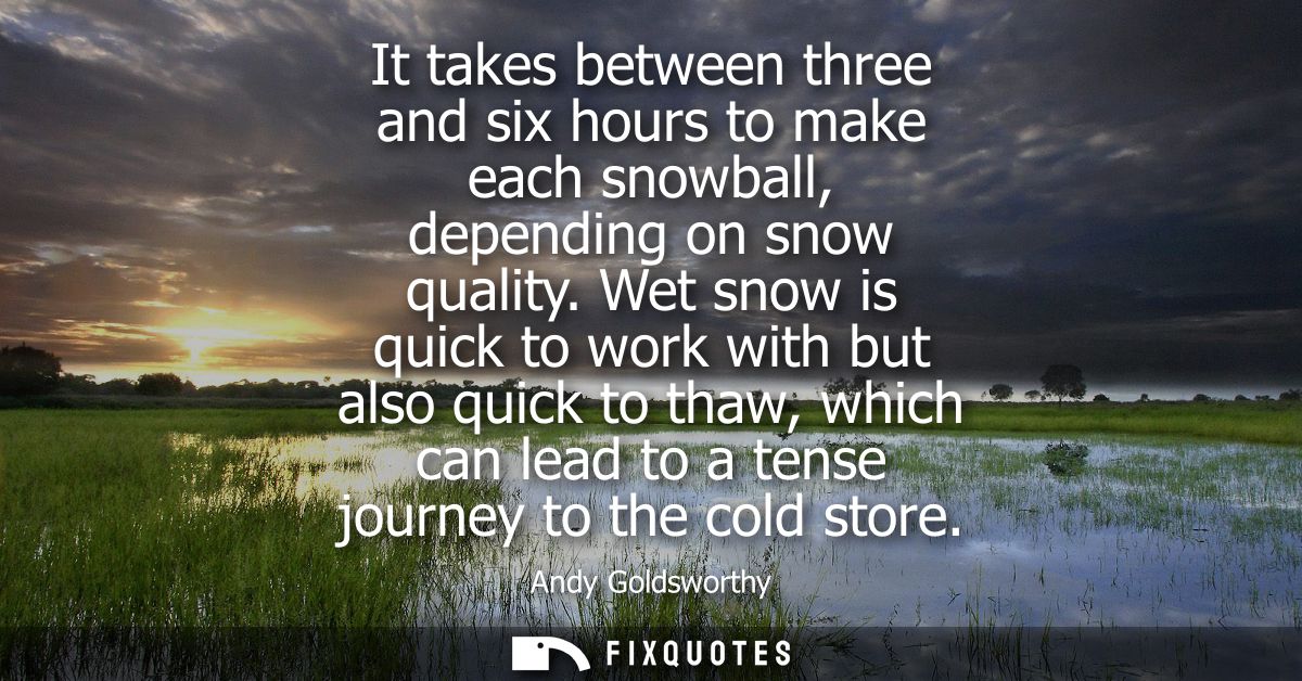 It takes between three and six hours to make each snowball, depending on snow quality. Wet snow is quick to work with bu