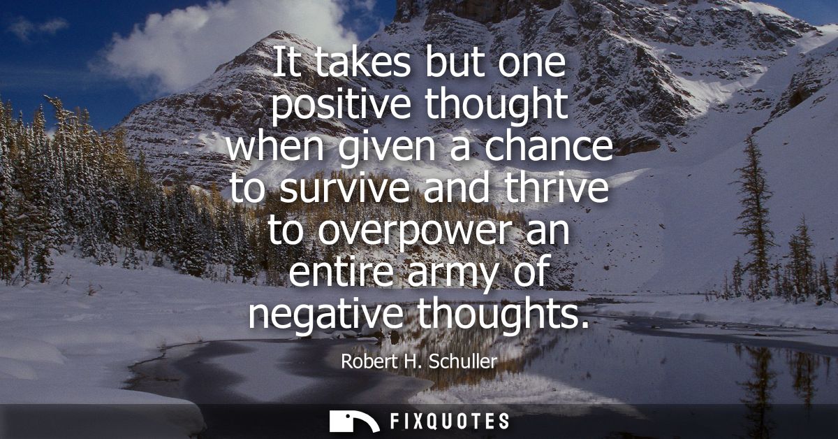 It takes but one positive thought when given a chance to survive and thrive to overpower an entire army of negative thou