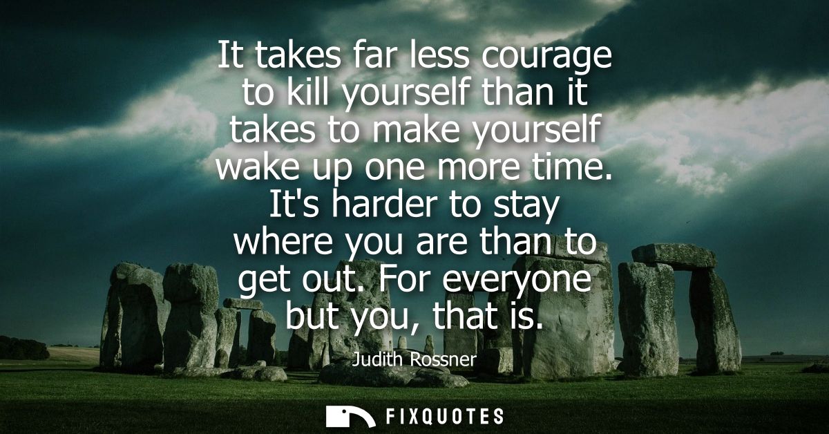 It takes far less courage to kill yourself than it takes to make yourself wake up one more time. Its harder to stay wher