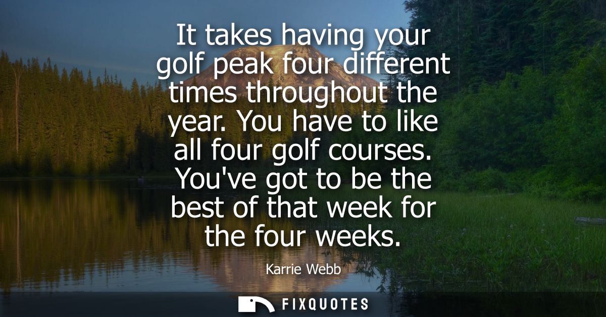 It takes having your golf peak four different times throughout the year. You have to like all four golf courses.