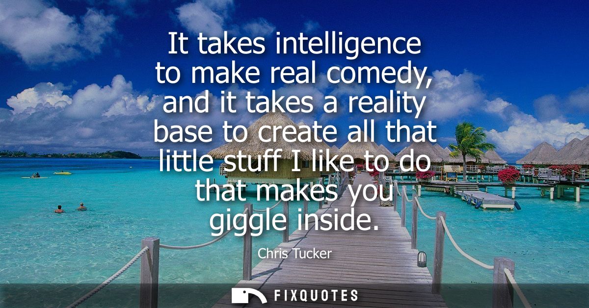 It takes intelligence to make real comedy, and it takes a reality base to create all that little stuff I like to do that