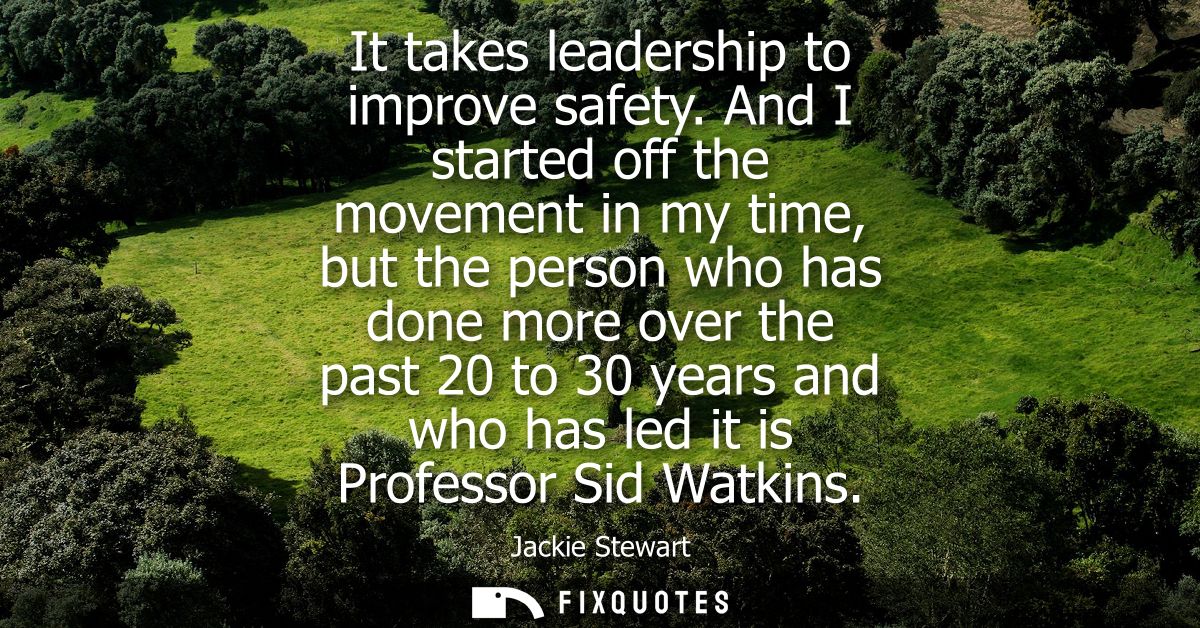 It takes leadership to improve safety. And I started off the movement in my time, but the person who has done more over 