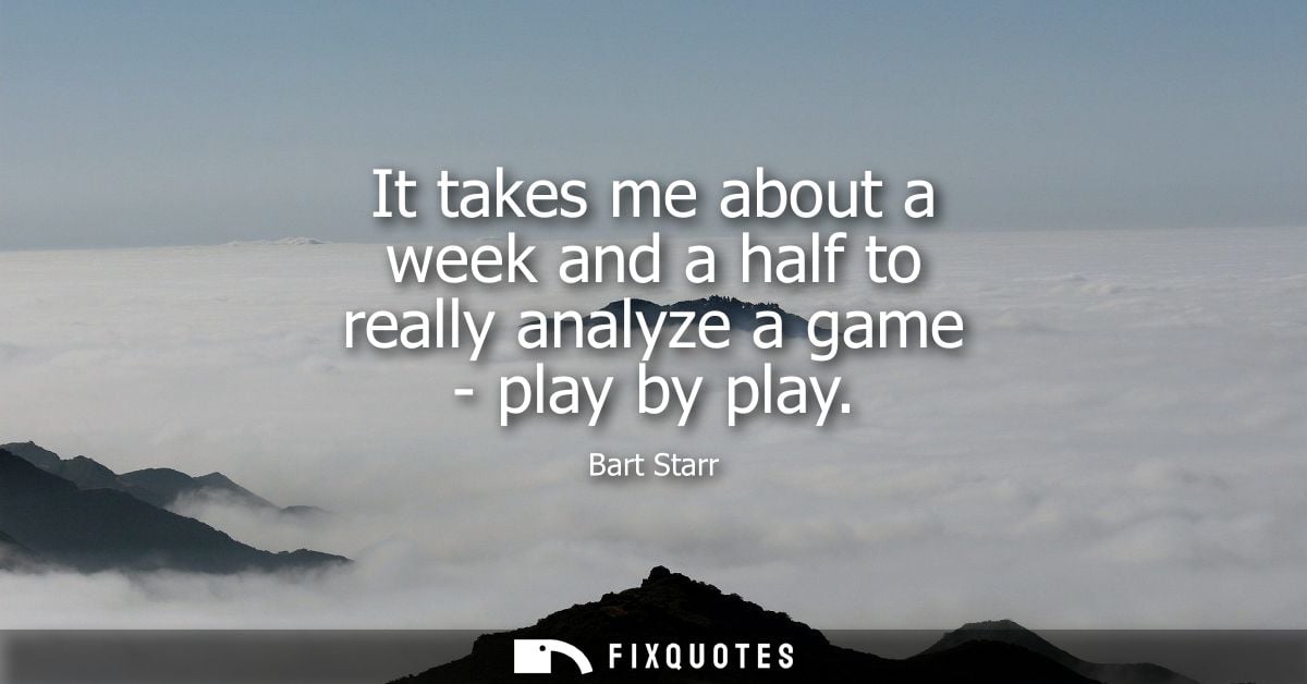 It takes me about a week and a half to really analyze a game - play by play
