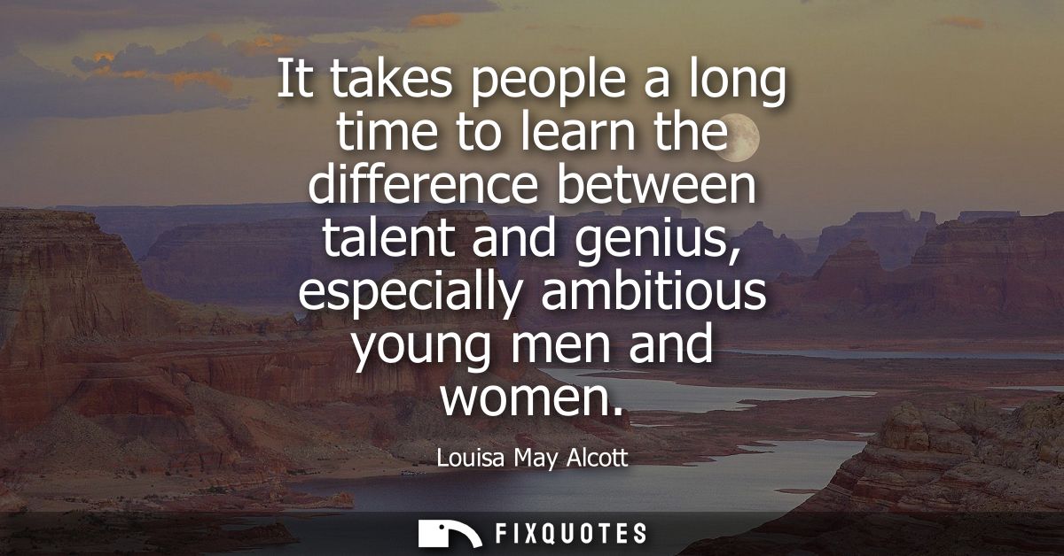 It takes people a long time to learn the difference between talent and genius, especially ambitious young men and women