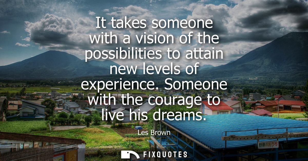 It takes someone with a vision of the possibilities to attain new levels of experience. Someone with the courage to live