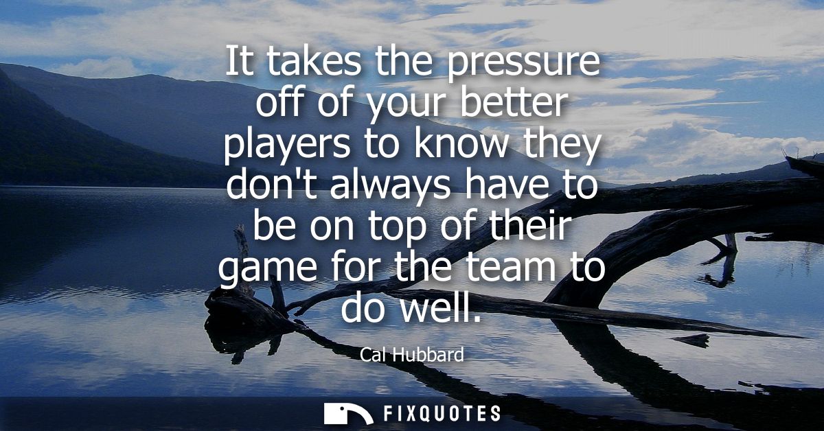 It takes the pressure off of your better players to know they dont always have to be on top of their game for the team t