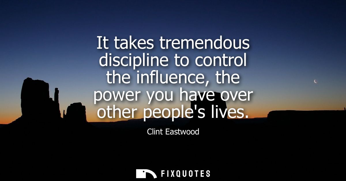 It takes tremendous discipline to control the influence, the power you have over other peoples lives