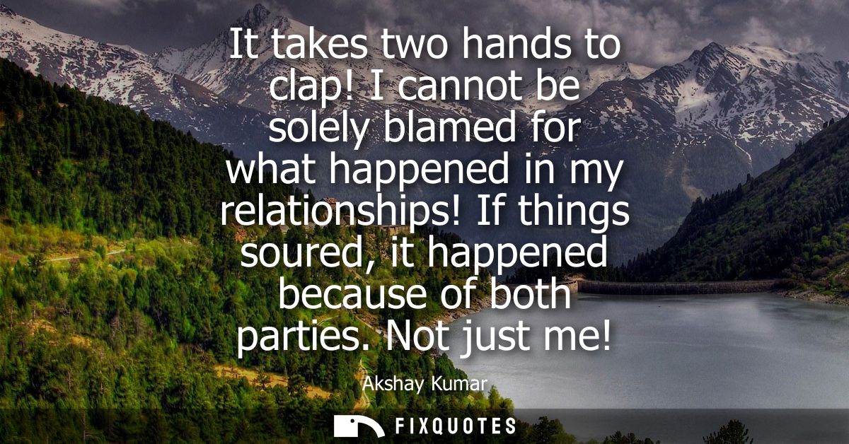 It takes two hands to clap! I cannot be solely blamed for what happened in my relationships! If things soured, it happen