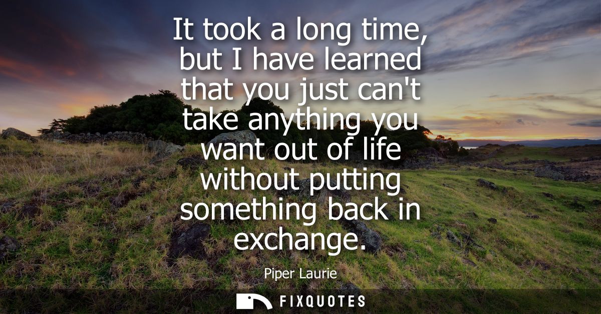 It took a long time, but I have learned that you just cant take anything you want out of life without putting something 