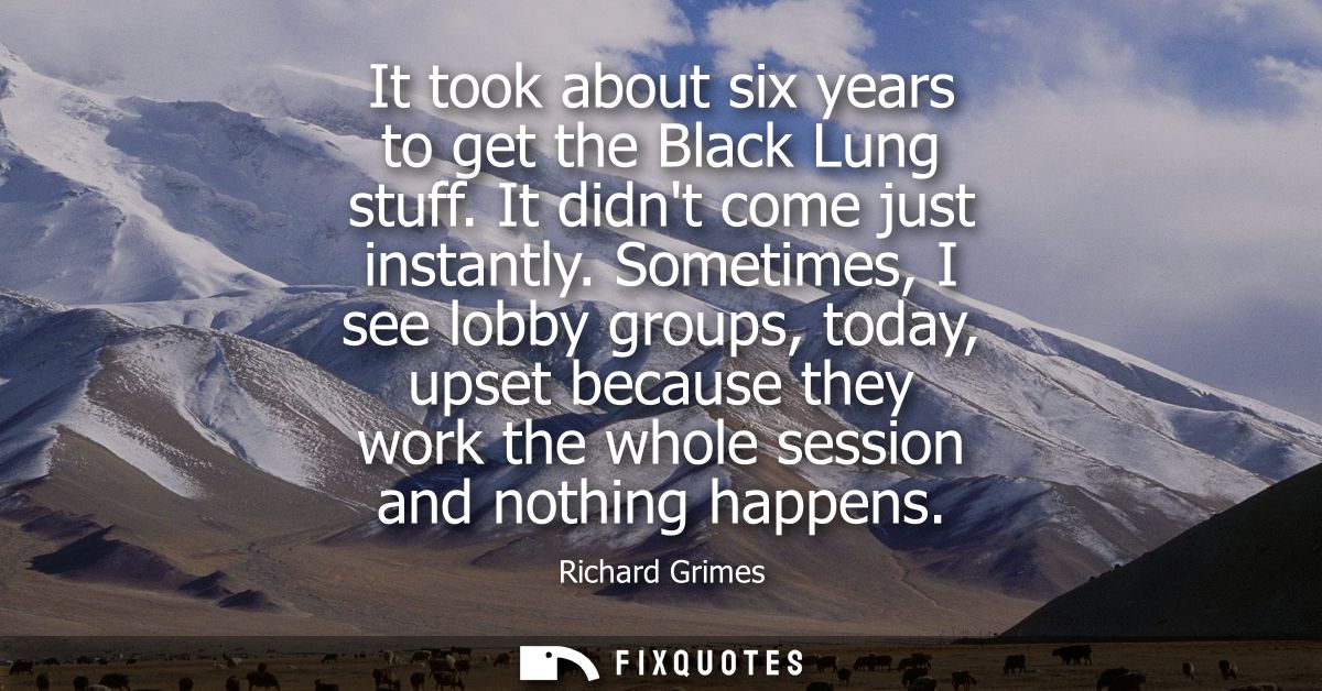 It took about six years to get the Black Lung stuff. It didnt come just instantly. Sometimes, I see lobby groups, today,